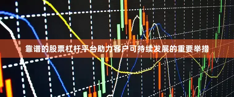 靠谱的股票杠杆平台助力客户可持续发展的重要举措