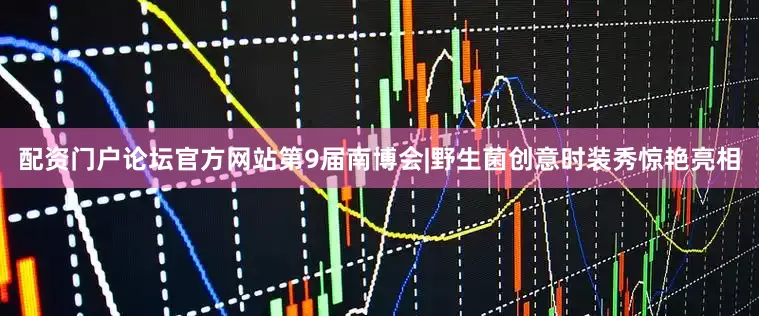 配资门户论坛官方网站第9届南博会|野生菌创意时装秀惊艳亮相