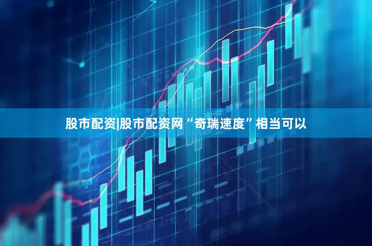 股市配资|股市配资网“奇瑞速度”相当可以