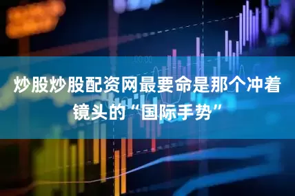炒股炒股配资网最要命是那个冲着镜头的“国际手势”