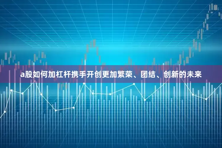 a股如何加杠杆携手开创更加繁荣、团结、创新的未来