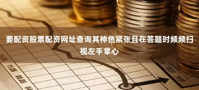 要配资股票配资网址查询其神色紧张且在答题时频频扫视左手掌心