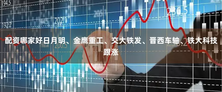 配资哪家好日月明、金鹰重工、交大铁发、晋西车轴、铁大科技跟涨