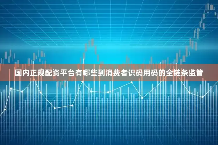 国内正规配资平台有哪些到消费者识码用码的全链条监管