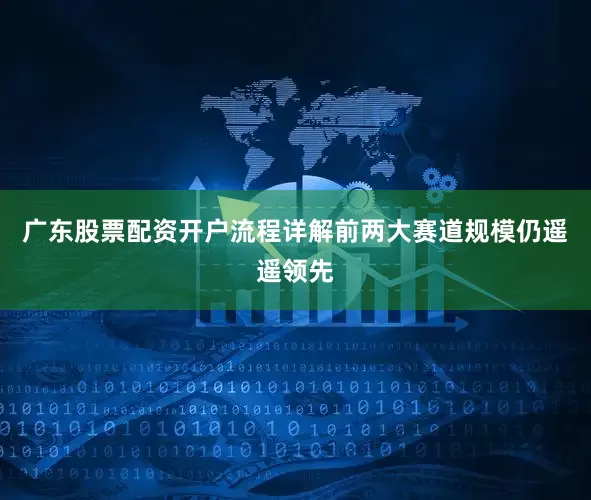 广东股票配资开户流程详解前两大赛道规模仍遥遥领先
