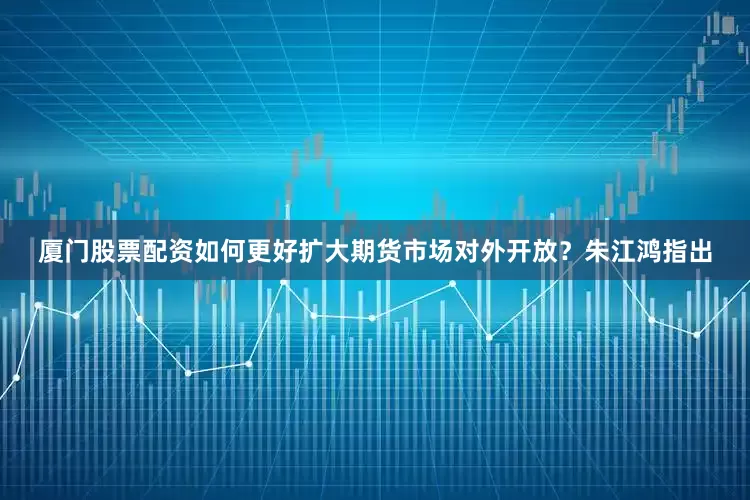 厦门股票配资如何更好扩大期货市场对外开放？朱江鸿指出