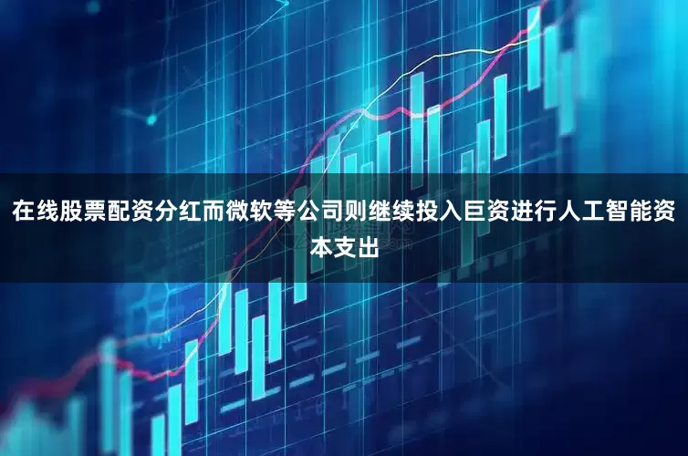 在线股票配资分红而微软等公司则继续投入巨资进行人工智能资本支出