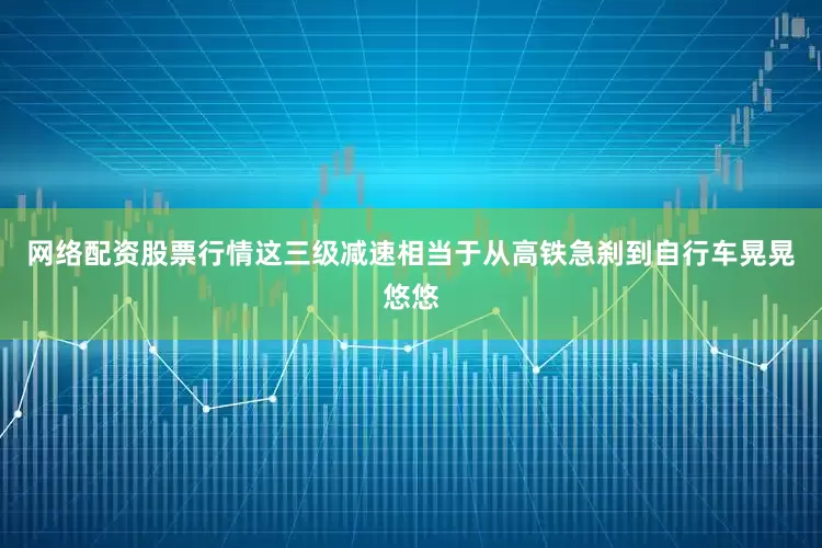 网络配资股票行情这三级减速相当于从高铁急刹到自行车晃晃悠悠