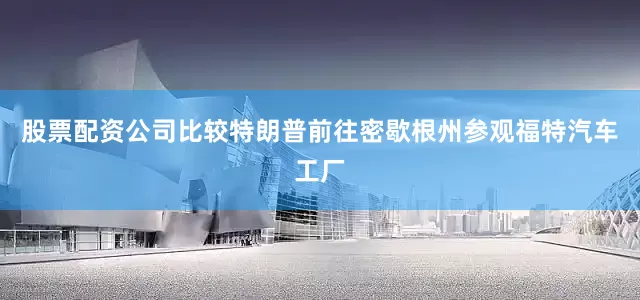 股票配资公司比较特朗普前往密歇根州参观福特汽车工厂
