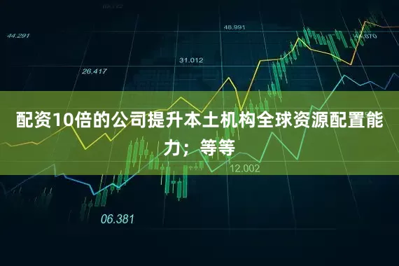 配资10倍的公司提升本土机构全球资源配置能力；等等
