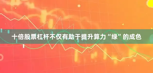 十倍股票杠杆不仅有助于提升算力“绿”的成色