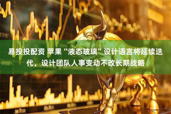 易投投配资 苹果“液态玻璃”设计语言将延续迭代，设计团队人事变动不改长期战略