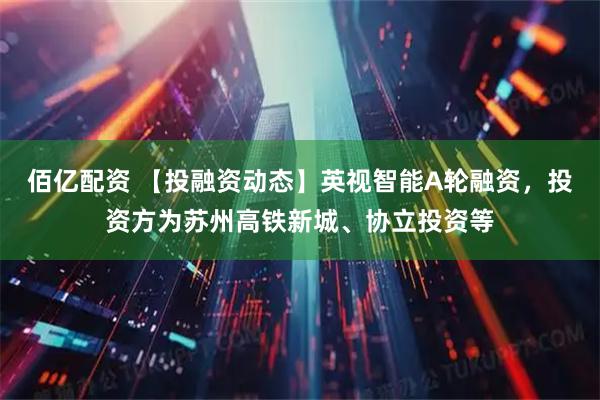 佰亿配资 【投融资动态】英视智能A轮融资，投资方为苏州高铁新城、协立投资等