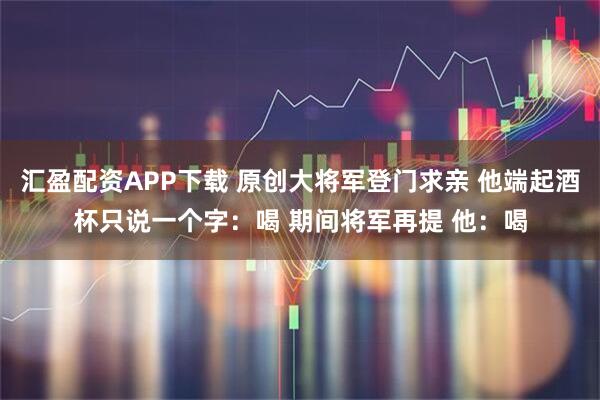 汇盈配资APP下载 原创大将军登门求亲 他端起酒杯只说一个字：喝 期间将军再提 他：喝