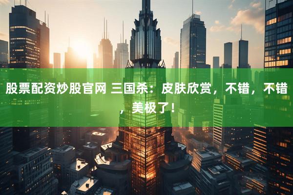 股票配资炒股官网 三国杀：皮肤欣赏，不错，不错，美极了！