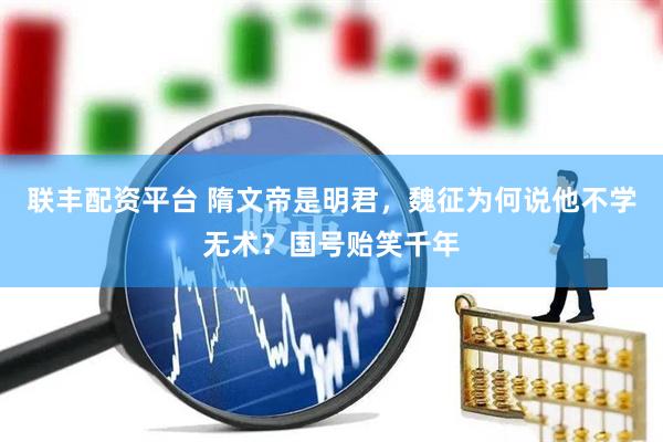 联丰配资平台 隋文帝是明君，魏征为何说他不学无术？国号贻笑千年