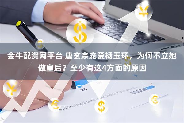 金牛配资网平台 唐玄宗宠爱杨玉环，为何不立她做皇后？至少有这4方面的原因