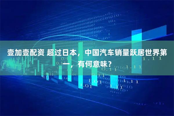 壹加壹配资 超过日本，中国汽车销量跃居世界第一，有何意味？