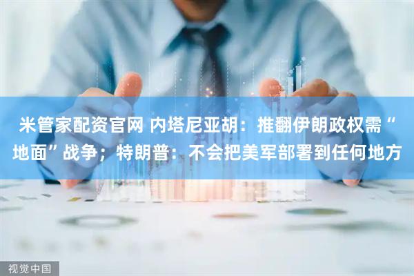 米管家配资官网 内塔尼亚胡：推翻伊朗政权需“地面”战争；特朗普：不会把美军部署到任何地方