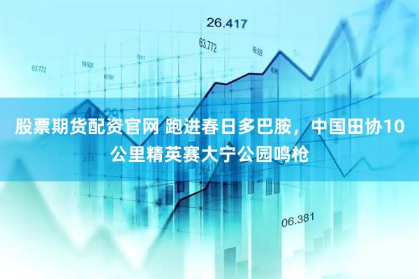 股票期货配资官网 跑进春日多巴胺，中国田协10公里精英赛大宁公园鸣枪
