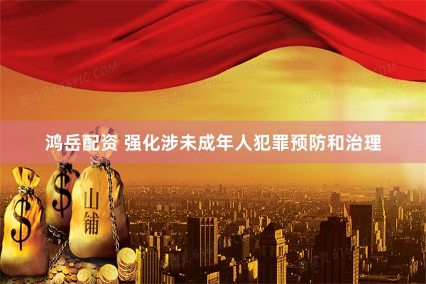 鸿岳配资 强化涉未成年人犯罪预防和治理