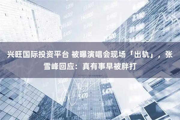 兴旺国际投资平台 被曝演唱会现场「出轨」，张雪峰回应：真有事早被胖打