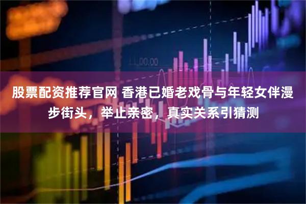 股票配资推荐官网 香港已婚老戏骨与年轻女伴漫步街头，举止亲密，真实关系引猜测