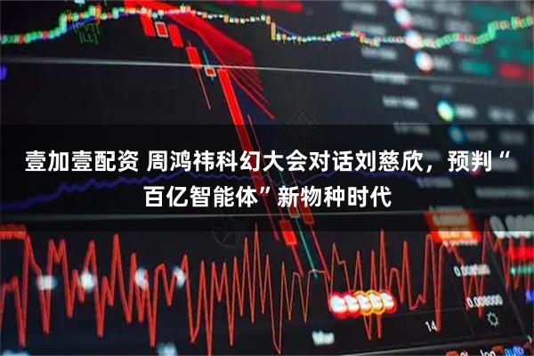 壹加壹配资 周鸿祎科幻大会对话刘慈欣，预判“百亿智能体”新物种时代