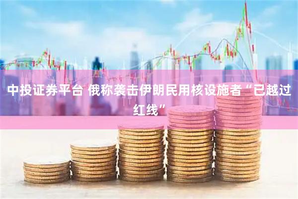 中投证券平台 俄称袭击伊朗民用核设施者“已越过红线”