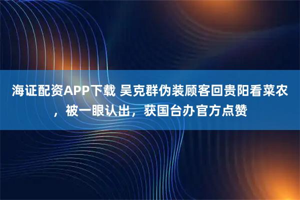 海证配资APP下载 吴克群伪装顾客回贵阳看菜农，被一眼认出，获国台办官方点赞