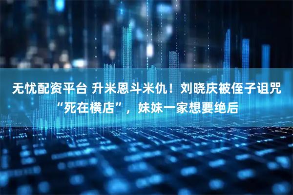 无忧配资平台 升米恩斗米仇！刘晓庆被侄子诅咒“死在横店”，妹妹一家想要绝后