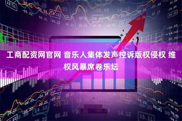 工商配资网官网 音乐人集体发声控诉版权侵权 维权风暴席卷乐坛