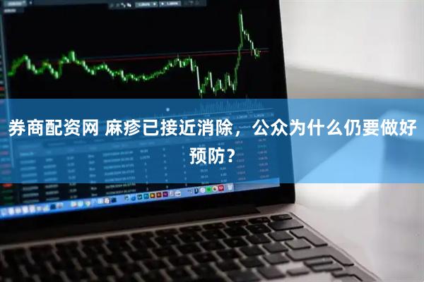 券商配资网 麻疹已接近消除，公众为什么仍要做好预防？