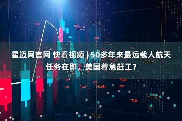 星迈网官网 快看视频 | 50多年来最远载人航天任务在即，美国着急赶工？