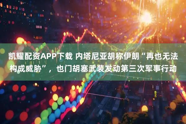 凯耀配资APP下载 内塔尼亚胡称伊朗“再也无法构成威胁”，也门胡塞武装发动第三次军事行动