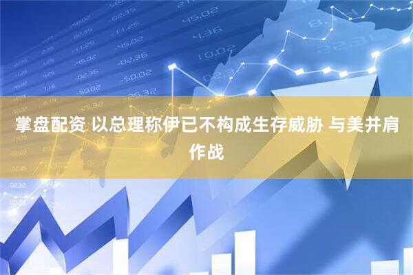 掌盘配资 以总理称伊已不构成生存威胁 与美并肩作战