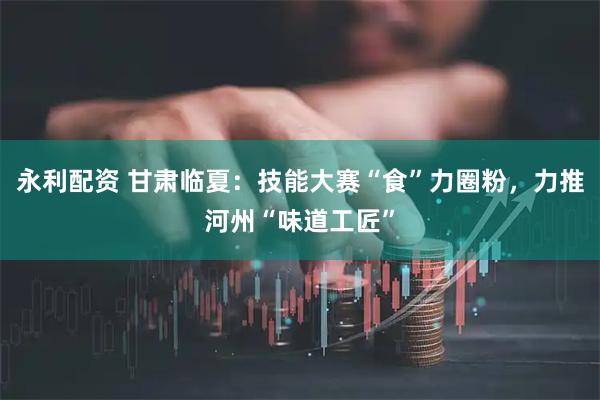 永利配资 甘肃临夏：技能大赛“食”力圈粉，力推河州“味道工匠”