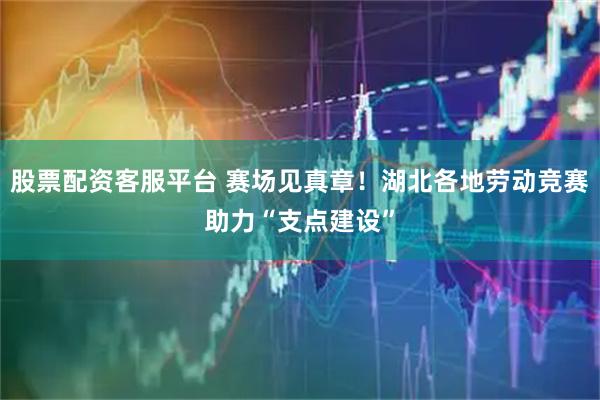 股票配资客服平台 赛场见真章！湖北各地劳动竞赛助力“支点建设”