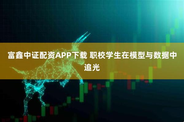 富鑫中证配资APP下载 职校学生在模型与数据中追光