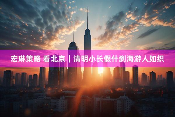 宏琳策略 看北京｜清明小长假什刹海游人如织