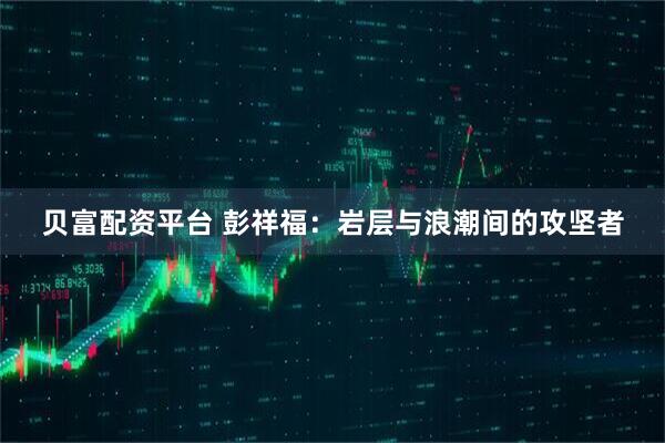贝富配资平台 彭祥福：岩层与浪潮间的攻坚者