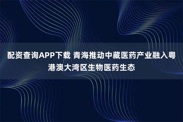 配资查询APP下载 青海推动中藏医药产业融入粤港澳大湾区生物医药生态