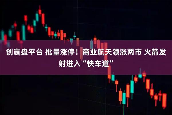 创赢盘平台 批量涨停！商业航天领涨两市 火箭发射进入“快车道”