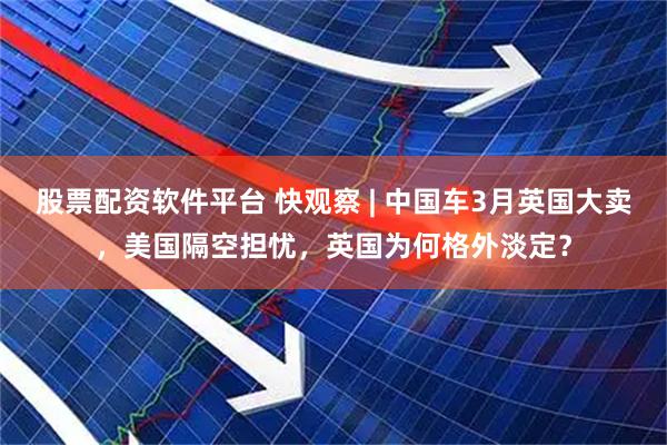 股票配资软件平台 快观察 | 中国车3月英国大卖，美国隔空担忧，英国为何格外淡定？