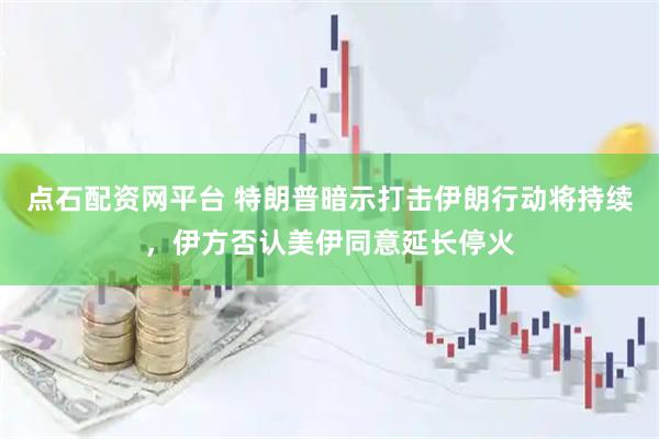 点石配资网平台 特朗普暗示打击伊朗行动将持续，伊方否认美伊同意延长停火