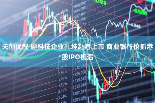 天创优配 硬科技企业扎堆赴港上市 商业银行抢抓港股IPO机遇