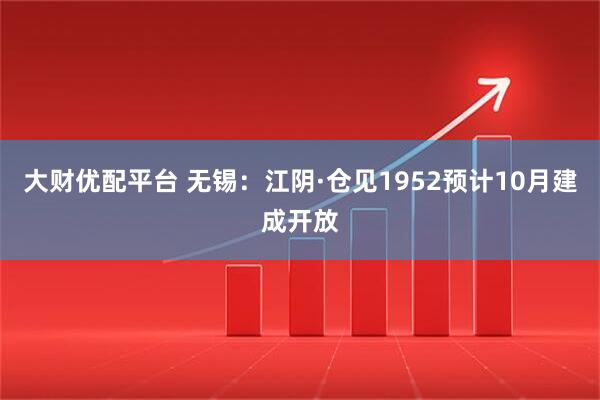 大财优配平台 无锡：江阴·仓见1952预计10月建成开放