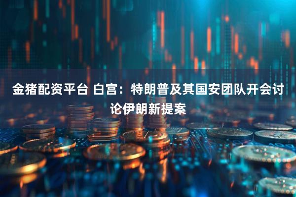 金猪配资平台 白宫：特朗普及其国安团队开会讨论伊朗新提案