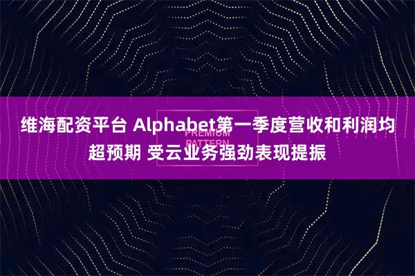 维海配资平台 Alphabet第一季度营收和利润均超预期 受云业务强劲表现提振