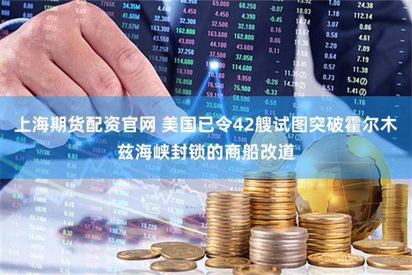 上海期货配资官网 美国已令42艘试图突破霍尔木兹海峡封锁的商船改道